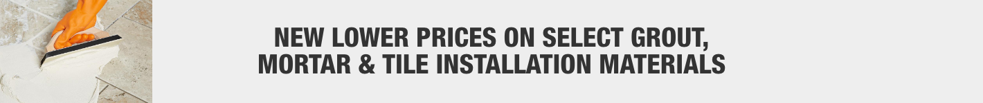 NEW LOWER PRICES ON SELECT GROUT,
MORTAR & TILE INSTALLATION MATERIALS NEW LOWER PRICES ON SELECT GROUT,
MORTAR & TILE INSTALLATION MATERIALS
