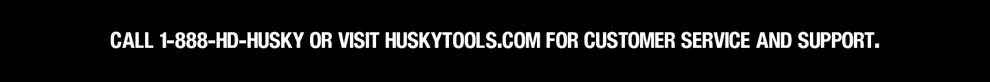 Call 1-888-HD-HUSKY or visit husktools.com for customer service and support. Call 1-888-HD-HUSKY or visit husktools.com for customer service and support.